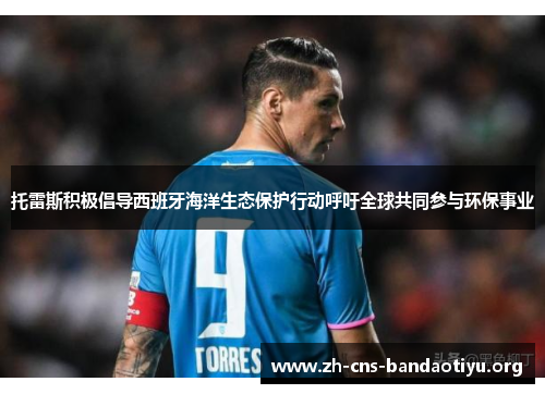 托雷斯积极倡导西班牙海洋生态保护行动呼吁全球共同参与环保事业 托雷斯积极倡导西班牙海洋生态保护行动呼吁全球共同参与环保事业