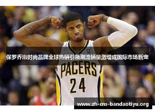 保罗乔治时尚品牌全球热销引领潮流销量激增成国际市场新宠 保罗乔治时尚品牌全球热销引领潮流销量激增成国际市场新宠