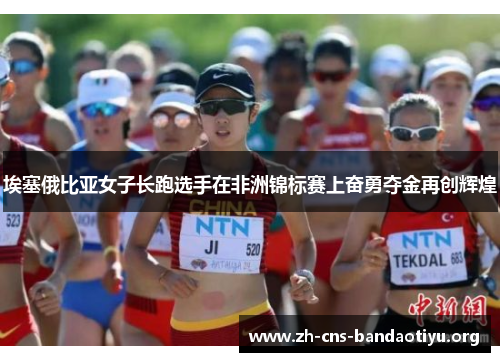 埃塞俄比亚女子长跑选手在非洲锦标赛上奋勇夺金再创辉煌 埃塞俄比亚女子长跑选手在非洲锦标赛上奋勇夺金再创辉煌