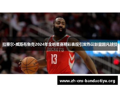 拉塞尔·威斯布鲁克2024年全明星赛精彩表现引发热议彰显超凡球技 拉塞尔·威斯布鲁克2024年全明星赛精彩表现引发热议彰显超凡球技