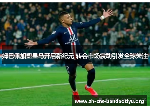 姆巴佩加盟皇马开启新纪元 转会市场震动引发全球关注 姆巴佩加盟皇马开启新纪元 转会市场震动引发全球关注