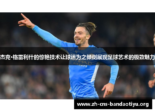 杰克·格雷利什的惊艳技术让球迷为之倾倒展现足球艺术的极致魅力 杰克·格雷利什的惊艳技术让球迷为之倾倒展现足球艺术的极致魅力