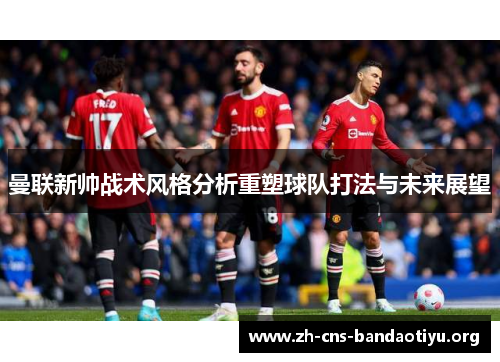 曼联新帅战术风格分析重塑球队打法与未来展望 曼联新帅战术风格分析重塑球队打法与未来展望