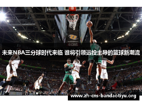 未来NBA三分球时代来临 谁将引领远投主导的篮球新潮流 未来NBA三分球时代来临 谁将引领远投主导的篮球新潮流