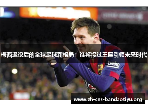 梅西退役后的全球足球新格局:谁将接过王座引领未来时代 梅西退役后的全球足球新格局:谁将接过王座引领未来时代