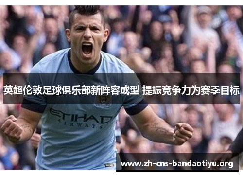 英超伦敦足球俱乐部新阵容成型 提振竞争力为赛季目标 英超伦敦足球俱乐部新阵容成型 提振竞争力为赛季目标