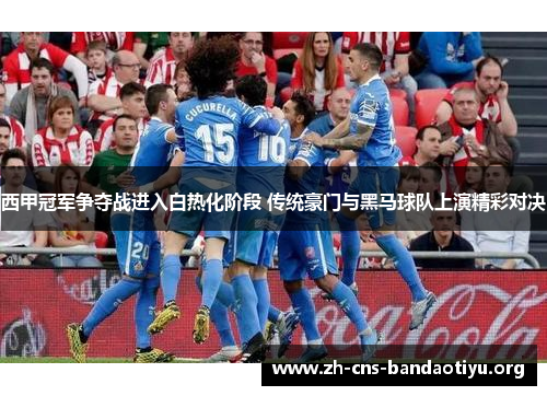 西甲冠军争夺战进入白热化阶段 传统豪门与黑马球队上演精彩对决 西甲冠军争夺战进入白热化阶段 传统豪门与黑马球队上演精彩对决