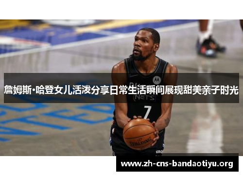 詹姆斯·哈登女儿活泼分享日常生活瞬间展现甜美亲子时光 詹姆斯·哈登女儿活泼分享日常生活瞬间展现甜美亲子时光