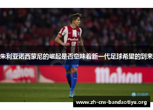 朱利亚诺西蒙尼的崛起是否意味着新一代足球希望的到来