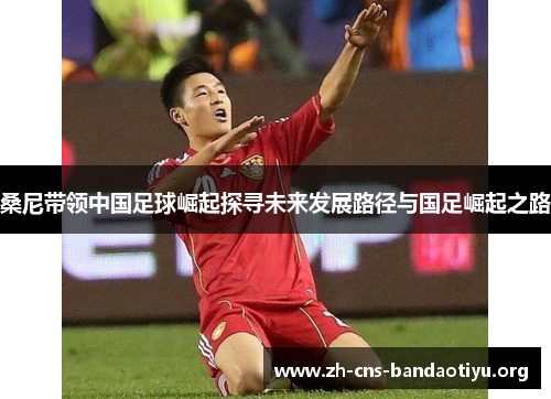 桑尼带领中国足球崛起探寻未来发展路径与国足崛起之路 桑尼带领中国足球崛起探寻未来发展路径与国足崛起之路