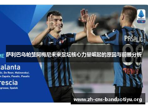 萨利巴乌帕楚阿梅尼未来足坛核心力量崛起的原因与前景分析 萨利巴乌帕楚阿梅尼未来足坛核心力量崛起的原因与前景分析