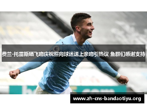 费兰-托雷斯晒飞吻庆祝照向球迷送上亲吻引热议 鱼群们感谢支持 费兰-托雷斯晒飞吻庆祝照向球迷送上亲吻引热议 鱼群们感谢支持