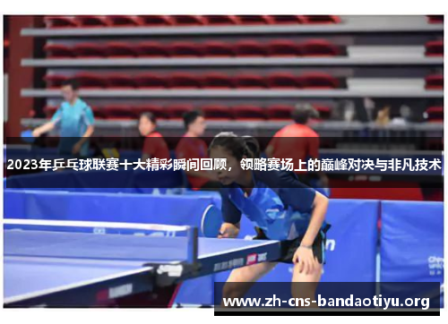 2023年乒乓球联赛十大精彩瞬间回顾，领略赛场上的巅峰对决与非凡技术