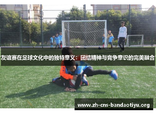 友谊赛在足球文化中的独特意义:团结精神与竞争意识的完美融合 友谊赛在足球文化中的独特意义:团结精神与竞争意识的完美融合