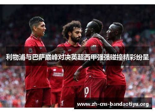 利物浦与巴萨巅峰对决英超西甲强强碰撞精彩纷呈 利物浦与巴萨巅峰对决英超西甲强强碰撞精彩纷呈