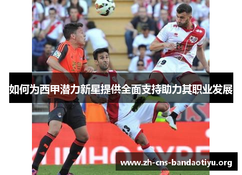 如何为西甲潜力新星提供全面支持助力其职业发展 如何为西甲潜力新星提供全面支持助力其职业发展