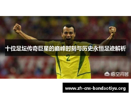 十位足坛传奇巨星的巅峰时刻与历史永恒足迹解析 十位足坛传奇巨星的巅峰时刻与历史永恒足迹解析