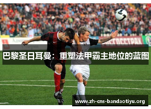 巴黎圣日耳曼:重塑法甲霸主地位的蓝图 巴黎圣日耳曼:重塑法甲霸主地位的蓝图