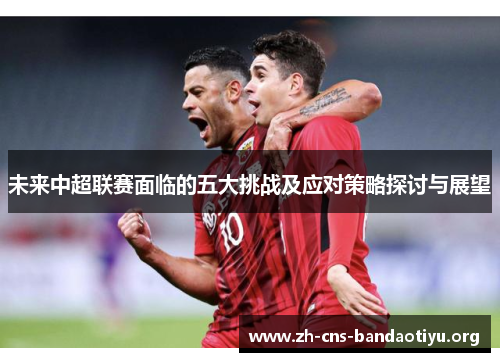 未来中超联赛面临的五大挑战及应对策略探讨与展望 未来中超联赛面临的五大挑战及应对策略探讨与展望