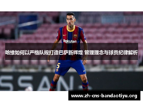 哈维如何以严格队规打造巴萨新辉煌 管理理念与球员纪律解析 哈维如何以严格队规打造巴萨新辉煌 管理理念与球员纪律解析