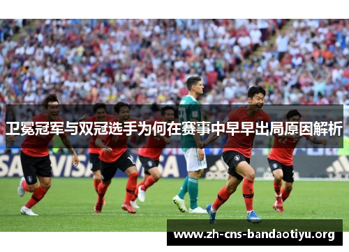 卫冕冠军与双冠选手为何在赛事中早早出局原因解析 卫冕冠军与双冠选手为何在赛事中早早出局原因解析