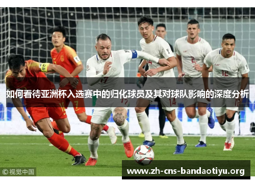 如何看待亚洲杯入选赛中的归化球员及其对球队影响的深度分析 如何看待亚洲杯入选赛中的归化球员及其对球队影响的深度分析