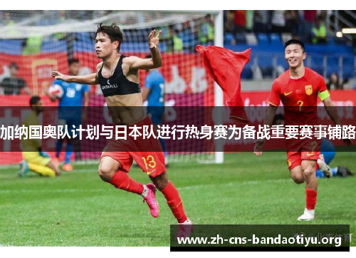 加纳国奥队计划与日本队进行热身赛为备战重要赛事铺路 加纳国奥队计划与日本队进行热身赛为备战重要赛事铺路