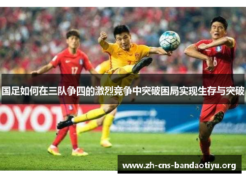 国足如何在三队争四的激烈竞争中突破困局实现生存与突破 国足如何在三队争四的激烈竞争中突破困局实现生存与突破