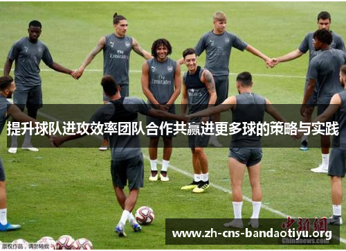 提升球队进攻效率团队合作共赢进更多球的策略与实践 提升球队进攻效率团队合作共赢进更多球的策略与实践