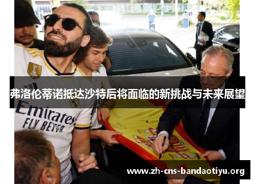 弗洛伦蒂诺抵达沙特后将面临的新挑战与未来展望 弗洛伦蒂诺抵达沙特后将面临的新挑战与未来展望