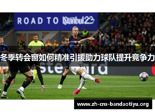 冬季转会窗如何精准引援助力球队提升竞争力 冬季转会窗如何精准引援助力球队提升竞争力