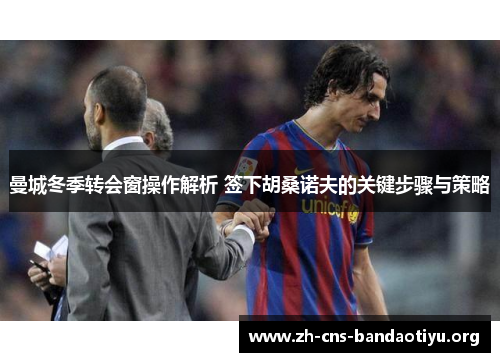 曼城冬季转会窗操作解析 签下胡桑诺夫的关键步骤与策略 曼城冬季转会窗操作解析 签下胡桑诺夫的关键步骤与策略