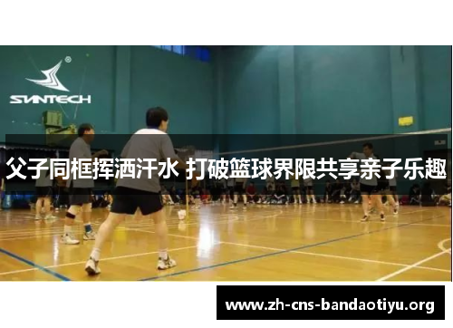 父子同框挥洒汗水 打破篮球界限共享亲子乐趣 父子同框挥洒汗水 打破篮球界限共享亲子乐趣