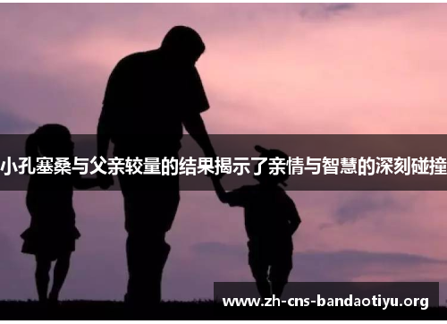 小孔塞桑与父亲较量的结果揭示了亲情与智慧的深刻碰撞 小孔塞桑与父亲较量的结果揭示了亲情与智慧的深刻碰撞
