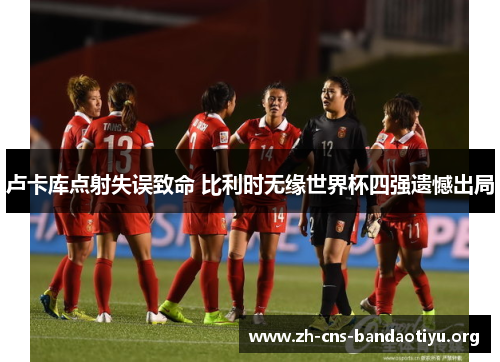 卢卡库点射失误致命 比利时无缘世界杯四强遗憾出局 卢卡库点射失误致命 比利时无缘世界杯四强遗憾出局