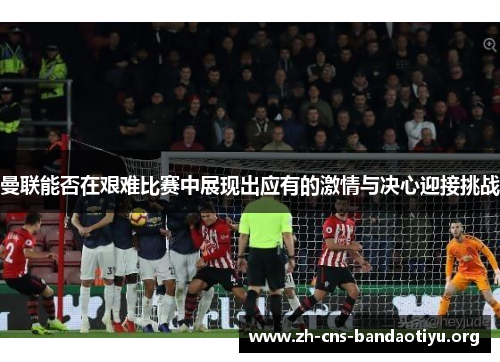 曼联能否在艰难比赛中展现出应有的激情与决心迎接挑战 曼联能否在艰难比赛中展现出应有的激情与决心迎接挑战