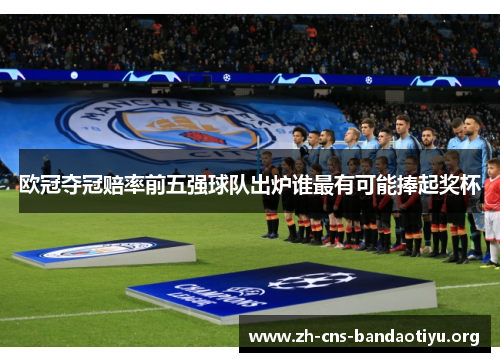欧冠夺冠赔率前五强球队出炉谁最有可能捧起奖杯 欧冠夺冠赔率前五强球队出炉谁最有可能捧起奖杯
