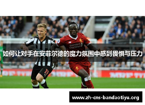 如何让对手在安菲尔德的魔力氛围中感到畏惧与压力 如何让对手在安菲尔德的魔力氛围中感到畏惧与压力