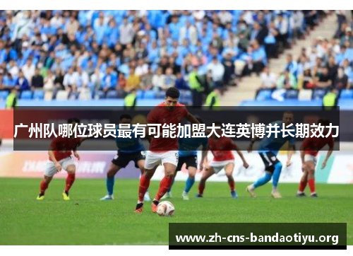 广州队哪位球员最有可能加盟大连英博并长期效力 广州队哪位球员最有可能加盟大连英博并长期效力