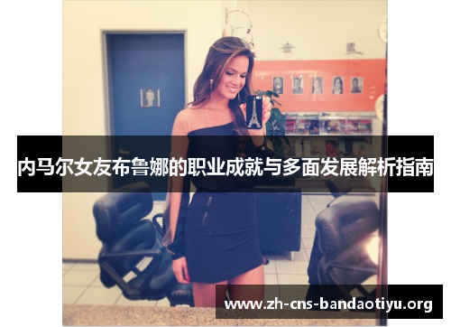 内马尔女友布鲁娜的职业成就与多面发展解析指南 内马尔女友布鲁娜的职业成就与多面发展解析指南