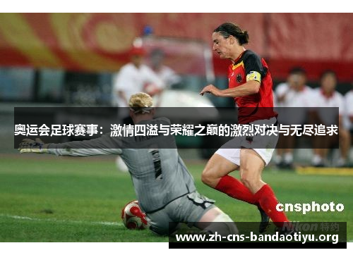 奥运会足球赛事:激情四溢与荣耀之巅的激烈对决与无尽追求 奥运会足球赛事:激情四溢与荣耀之巅的激烈对决与无尽追求
