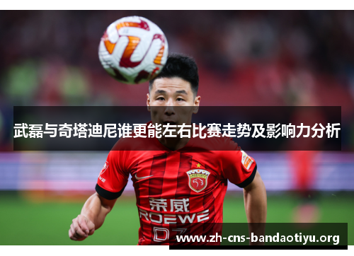 武磊与奇塔迪尼谁更能左右比赛走势及影响力分析 武磊与奇塔迪尼谁更能左右比赛走势及影响力分析