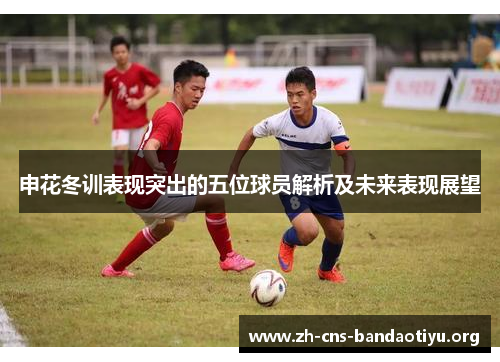 申花冬训表现突出的五位球员解析及未来表现展望 申花冬训表现突出的五位球员解析及未来表现展望