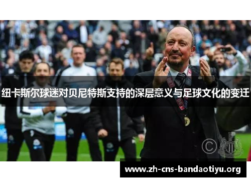 纽卡斯尔球迷对贝尼特斯支持的深层意义与足球文化的变迁 纽卡斯尔球迷对贝尼特斯支持的深层意义与足球文化的变迁