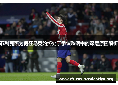 菲利克斯为何在马竞始终处于争议漩涡中的深层原因解析 菲利克斯为何在马竞始终处于争议漩涡中的深层原因解析