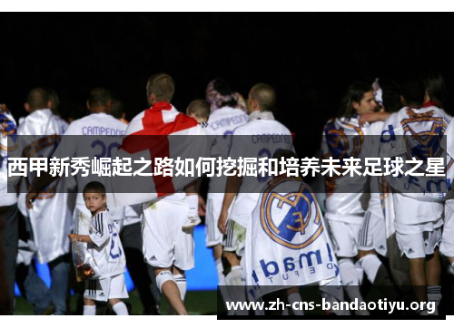 西甲新秀崛起之路如何挖掘和培养未来足球之星