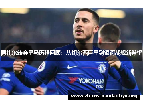 阿扎尔转会皇马历程回顾:从切尔西巨星到银河战舰新希望 阿扎尔转会皇马历程回顾:从切尔西巨星到银河战舰新希望