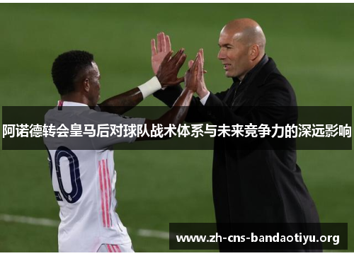 阿诺德转会皇马后对球队战术体系与未来竞争力的深远影响 阿诺德转会皇马后对球队战术体系与未来竞争力的深远影响