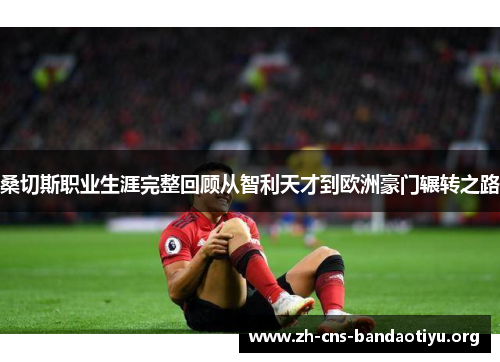 桑切斯职业生涯完整回顾从智利天才到欧洲豪门辗转之路 桑切斯职业生涯完整回顾从智利天才到欧洲豪门辗转之路